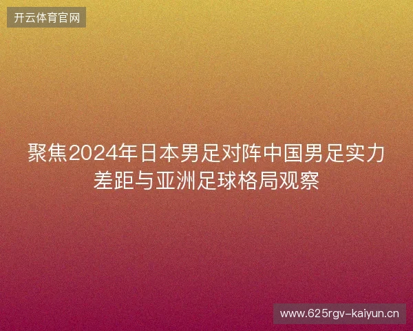 聚焦2024年日本男足对阵中国男足实力差距与亚洲足球格局观察 聚焦2024年日本男足对阵中国男足实力差距与亚洲足球格局观察