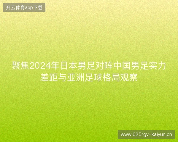 聚焦2024年日本男足对阵中国男足实力差距与亚洲足球格局观察 聚焦2024年日本男足对阵中国男足实力差距与亚洲足球格局观察