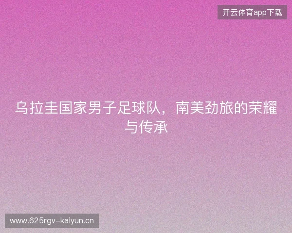 乌拉圭国家男子足球队,南美劲旅的荣耀与传承 乌拉圭国家男子足球队,南美劲旅的荣耀与传承